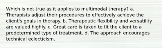 Which is not true as it applies to multimodal therapy? a. Therapists adjust their procedures to effectively achieve the client's goals in therapy. b. Therapeutic flexibility and versatility are valued highly. c. Great care is taken to fit the client to a predetermined type of treatment. d. The approach encourages technical eclecticism.