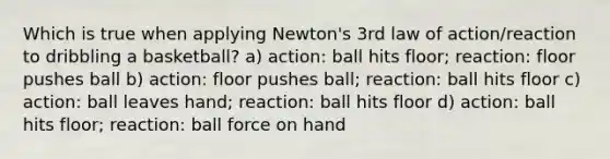 Which is true when applying Newton's 3rd law of action/reaction to dribbling a basketball? a) action: ball hits floor; reaction: floor pushes ball b) action: floor pushes ball; reaction: ball hits floor c) action: ball leaves hand; reaction: ball hits floor d) action: ball hits floor; reaction: ball force on hand