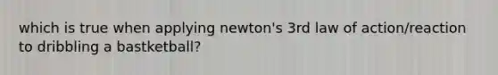 which is true when applying newton's 3rd law of action/reaction to dribbling a bastketball?