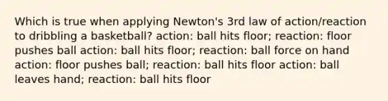 Which is true when applying Newton's 3rd law of action/reaction to dribbling a basketball? action: ball hits floor; reaction: floor pushes ball action: ball hits floor; reaction: ball force on hand action: floor pushes ball; reaction: ball hits floor action: ball leaves hand; reaction: ball hits floor