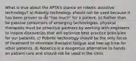 What is true about the APTA's stance on robotic assistive technology? a) Robotic technology should not be used because it has been proven to do "too much" for a patient. b) Rather than be passive consumers of emerging technologies, physical therapists must be proactive partners by working with engineers to inspire discoveries that will optimize best practice principles for our patients. c) Robotic technology should be the only focus of treatment to eliminate therapist fatigue and free up time for other patients. d) Robotics is a dangerous alternative to hands-on patient care and should not be used in the clinic