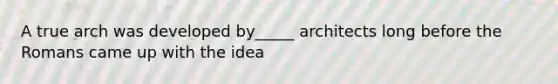 A true arch was developed by_____ architects long before the Romans came up with the idea