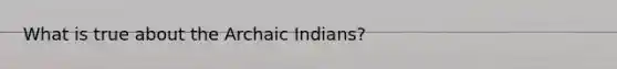 What is true about the Archaic Indians?