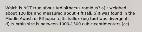 Which is NOT true about Ardipithecus ramidus? a)It weighed about 120 lbs and measured about 4 ft tall. b)It was found in the Middle Awash of Ethiopia. c)Its hallux (big toe) was divergent. d)Its brain size is between 1000-1300 cubic centimenters (cc).