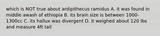 which is NOT true about ardipithecus ramidus A. it was found in middle awash of ethiopia B. its brain size is between 1000-1300cc C. its hallux was divergent D. it weighed about 120 lbs and measure 4ft tall