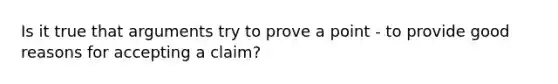 Is it true that arguments try to prove a point - to provide good reasons for accepting a claim?