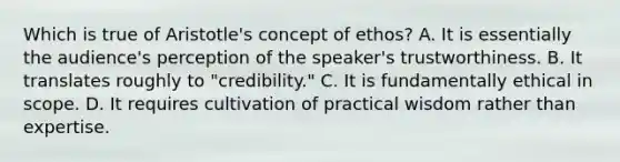 Which is true of Aristotle's concept of ethos? A. It is essentially the audience's perception of the speaker's trustworthiness. B. It translates roughly to "credibility." C. It is fundamentally ethical in scope. D. It requires cultivation of practical wisdom rather than expertise.