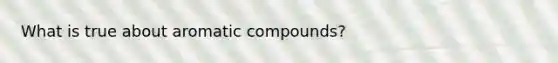 What is true about aromatic compounds?