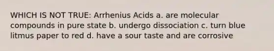 WHICH IS NOT TRUE: Arrhenius Acids a. are molecular compounds in pure state b. undergo dissociation c. turn blue litmus paper to red d. have a sour taste and are corrosive