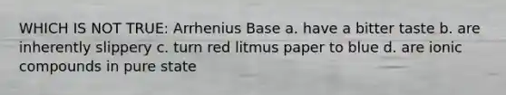 WHICH IS NOT TRUE: Arrhenius Base a. have a bitter taste b. are inherently slippery c. turn red litmus paper to blue d. are ionic compounds in pure state