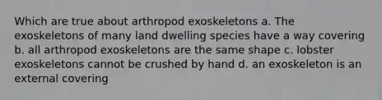 Which are true about arthropod exoskeletons a. The exoskeletons of many land dwelling species have a way covering b. all arthropod exoskeletons are the same shape c. lobster exoskeletons cannot be crushed by hand d. an exoskeleton is an external covering