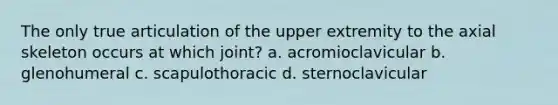 The only true articulation of the upper extremity to the axial skeleton occurs at which joint? a. acromioclavicular b. glenohumeral c. scapulothoracic d. sternoclavicular