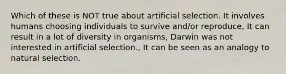 Which of these is NOT true about artificial selection. It involves humans choosing individuals to survive and/or reproduce, It can result in a lot of diversity in organisms, Darwin was not interested in artificial selection., It can be seen as an analogy to natural selection.