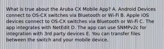 What is true about the Aruba CX Mobile App? A. Android Devices connect to OS-CX switches via Bluetooth or Wi-Fi B. Apple iOS devices connect to OS-CX switches via Bluetooth or Wi-Fi C. The app integrates with NetEdit D. The app can use SNMPv2c for integration with 3rd party devices E. You can transfer files between the switch and your mobile device.