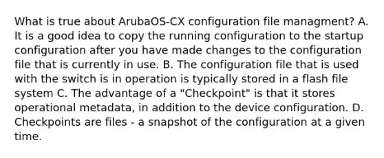 What is true about ArubaOS-CX configuration file managment? A. It is a good idea to copy the running configuration to the startup configuration after you have made changes to the configuration file that is currently in use. B. The configuration file that is used with the switch is in operation is typically stored in a flash file system C. The advantage of a "Checkpoint" is that it stores operational metadata, in addition to the device configuration. D. Checkpoints are files - a snapshot of the configuration at a given time.