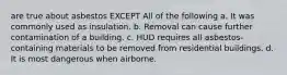 are true about asbestos EXCEPT All of the following a. It was commonly used as insulation. b. Removal can cause further contamination of a building. c. HUD requires all asbestos-containing materials to be removed from residential buildings. d. It is most dangerous when airborne.