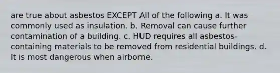 are true about asbestos EXCEPT All of the following a. It was commonly used as insulation. b. Removal can cause further contamination of a building. c. HUD requires all asbestos-containing materials to be removed from residential buildings. d. It is most dangerous when airborne.