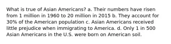 What is true of Asian Americans? a. Their numbers have risen from 1 million in 1960 to 20 million in 2015 b. They account for 30% of the American population c. Asian Americans received little prejudice when immigrating to America. d. Only 1 in 500 Asian Americans in the U.S. were born on American soil.