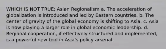 WHICH IS NOT TRUE: Asian Regionalism a. The acceleration of globalization is introduced and led by Eastern countries. b. The <a href='https://www.questionai.com/knowledge/kixGBHzgLH-center-of-gravity' class='anchor-knowledge'>center of gravity</a> of the global economy is shifting to Asia. c. Asia is now playing a larger role in global economic leadership. d. Regional cooperation, if effectively structured and implemented, is a powerful new tool in Asia's policy arsenal.