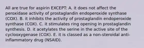 All are true for aspirin EXCEPT: A. it does not affect the peroxidase activity of prostaglandin endoperoxide synthase (COX). B. it inhibits the activity of prostaglandin endoperoxide synthase (COX). C. it stimulates ring opening in prostaglandin synthesis. D. it acetylates the serine in the active site of the cyclooxygenase (COX). E. it is classed as a non-steroidal anti-inflammatory drug (NSAID).