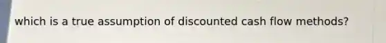 which is a true assumption of discounted cash flow methods?