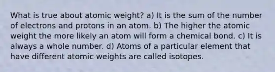 What is true about atomic weight? a) It is the sum of the number of electrons and protons in an atom. b) The higher the atomic weight the more likely an atom will form a chemical bond. c) It is always a whole number. d) Atoms of a particular element that have different atomic weights are called isotopes.