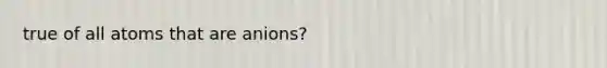 true of all atoms that are anions?