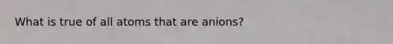 What is true of all atoms that are anions?