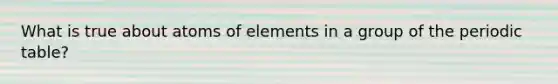 What is true about atoms of elements in a group of the periodic table?