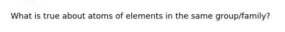 What is true about atoms of elements in the same group/family?