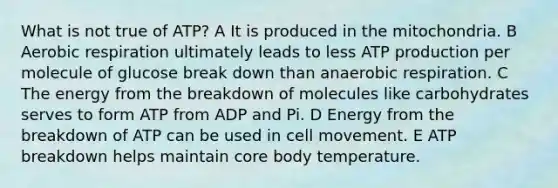 What is not true of ATP? A It is produced in the mitochondria. B Aerobic respiration ultimately leads to less ATP production per molecule of glucose break down than anaerobic respiration. C The energy from the breakdown of molecules like carbohydrates serves to form ATP from ADP and Pi. D Energy from the breakdown of ATP can be used in cell movement. E ATP breakdown helps maintain core body temperature.