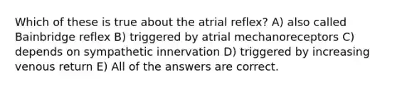 Which of these is true about the atrial reflex? A) also called Bainbridge reflex B) triggered by atrial mechanoreceptors C) depends on sympathetic innervation D) triggered by increasing venous return E) All of the answers are correct.