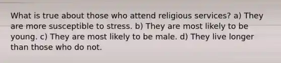 What is true about those who attend religious services? a) They are more susceptible to stress. b) They are most likely to be young. c) They are most likely to be male. d) They live longer than those who do not.