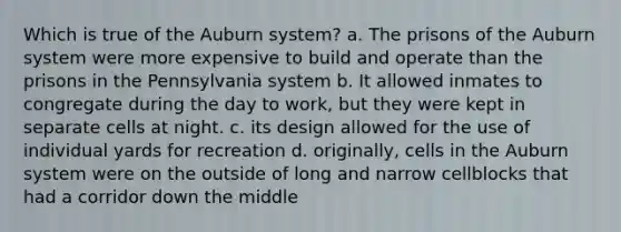 Which is true of the Auburn system? a. The prisons of the Auburn system were more expensive to build and operate than the prisons in the Pennsylvania system b. It allowed inmates to congregate during the day to work, but they were kept in separate cells at night. c. its design allowed for the use of individual yards for recreation d. originally, cells in the Auburn system were on the outside of long and narrow cellblocks that had a corridor down the middle