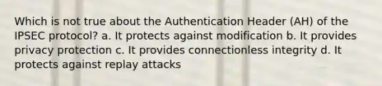 Which is not true about the Authentication Header (AH) of the IPSEC protocol? a. It protects against modification b. It provides privacy protection c. It provides connectionless integrity d. It protects against replay attacks