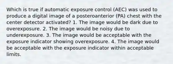 Which is true if automatic exposure control (AEC) was used to produce a digital image of a posteroanterior (PA) chest with the center detector activated? 1. The image would be dark due to overexposure. 2. The image would be noisy due to underexposure. 3. The image would be acceptable with the exposure indicator showing overexposure. 4. The image would be acceptable with the exposure indicator within acceptable limits.