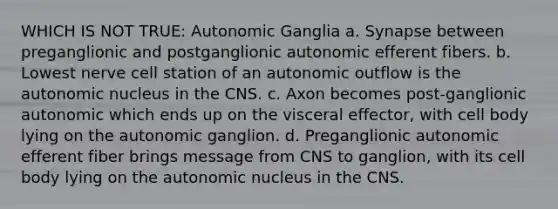 WHICH IS NOT TRUE: Autonomic Ganglia a. Synapse between preganglionic and postganglionic autonomic efferent fibers. b. Lowest nerve cell station of an autonomic outflow is the autonomic nucleus in the CNS. c. Axon becomes post-ganglionic autonomic which ends up on the visceral effector, with cell body lying on the autonomic ganglion. d. Preganglionic autonomic efferent fiber brings message from CNS to ganglion, with its cell body lying on the autonomic nucleus in the CNS.