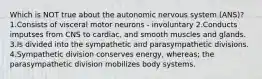 Which is NOT true about the autonomic nervous system (ANS)? 1.Consists of visceral motor neurons - involuntary 2.Conducts imputses from CNS to cardiac, and smooth muscles and glands. 3.Is divided into the sympathetic and parasympathetic divisions. 4.Sympathetic division conserves energy, whereas; the parasympathetic division mobilizes body systems.