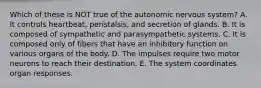 Which of these is NOT true of the autonomic nervous system? A. It controls heartbeat, peristalsis, and secretion of glands. B. It is composed of sympathetic and parasympathetic systems. C. It is composed only of fibers that have an inhibitory function on various organs of the body. D. The impulses require two motor neurons to reach their destination. E. The system coordinates organ responses.