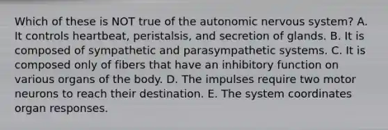 Which of these is NOT true of the autonomic nervous system? A. It controls heartbeat, peristalsis, and secretion of glands. B. It is composed of sympathetic and parasympathetic systems. C. It is composed only of fibers that have an inhibitory function on various organs of the body. D. The impulses require two motor neurons to reach their destination. E. The system coordinates organ responses.