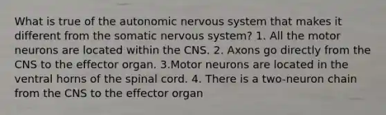 What is true of the autonomic nervous system that makes it different from the somatic nervous system? 1. All the motor neurons are located within the CNS. 2. Axons go directly from the CNS to the effector organ. 3.Motor neurons are located in the ventral horns of the spinal cord. 4. There is a two-neuron chain from the CNS to the effector organ