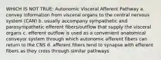 WHICH IS NOT TRUE: Autonomic Visceral Afferent Pathway a. convey information from visceral organs to the central nervous system (CAN) b. usually accompany sympathetic and parasympathetic efferent fibers/outflow that supply the visceral organs c. efferent outflow is used as a convenient anatomical conveyor system through which autonomic afferent fibers can return to the CNS d. afferent fibers tend to synapse with efferent fibers as they cross through similar pathways