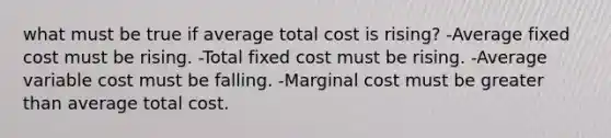 what must be true if average total cost is rising? -Average fixed cost must be rising. -Total fixed cost must be rising. -Average variable cost must be falling. -Marginal cost must be greater than average total cost.