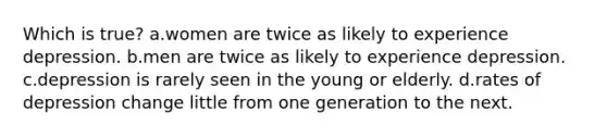 Which is true? a.women are twice as likely to experience depression. b.men are twice as likely to experience depression. c.depression is rarely seen in the young or elderly. d.rates of depression change little from one generation to the next.