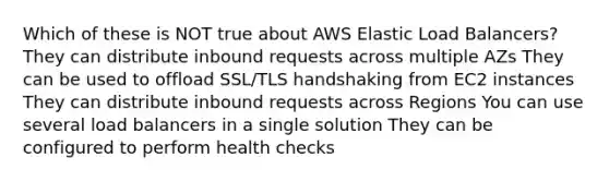 Which of these is NOT true about AWS Elastic Load Balancers? They can distribute inbound requests across multiple AZs They can be used to offload SSL/TLS handshaking from EC2 instances They can distribute inbound requests across Regions You can use several load balancers in a single solution They can be configured to perform health checks