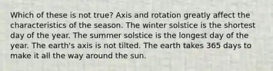 Which of these is not true? Axis and rotation greatly affect the characteristics of the season. The winter solstice is the shortest day of the year. The summer solstice is the longest day of the year. The earth's axis is not tilted. The earth takes 365 days to make it all the way around the sun.