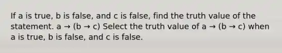 If a is true​, b is false​, and c is false​, find the truth value of the statement. a → (b → c) Select the truth value of a → (b → c) when a is true​, b is false​, and c is false.