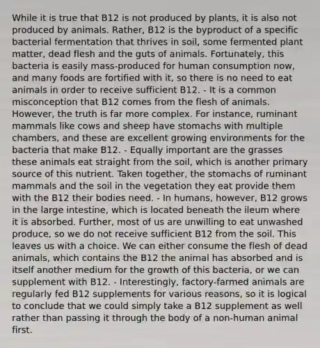 While it is true that B12 is not produced by plants, it is also not produced by animals. Rather, B12 is the byproduct of a specific bacterial fermentation that thrives in soil, some fermented plant matter, dead flesh and the guts of animals. Fortunately, this bacteria is easily mass-produced for human consumption now, and many foods are fortified with it, so there is no need to eat animals in order to receive sufficient B12. - It is a common misconception that B12 comes from the flesh of animals. However, the truth is far more complex. For instance, ruminant mammals like cows and sheep have stomachs with multiple chambers, and these are excellent growing environments for the bacteria that make B12. - Equally important are the grasses these animals eat straight from the soil, which is another primary source of this nutrient. Taken together, the stomachs of ruminant mammals and the soil in the vegetation they eat provide them with the B12 their bodies need. - In humans, however, B12 grows in the large intestine, which is located beneath the ileum where it is absorbed. Further, most of us are unwilling to eat unwashed produce, so we do not receive sufficient B12 from the soil. This leaves us with a choice. We can either consume the flesh of dead animals, which contains the B12 the animal has absorbed and is itself another medium for the growth of this bacteria, or we can supplement with B12. - Interestingly, factory-farmed animals are regularly fed B12 supplements for various reasons, so it is logical to conclude that we could simply take a B12 supplement as well rather than passing it through the body of a non-human animal first.