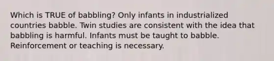 Which is TRUE of babbling? Only infants in industrialized countries babble. Twin studies are consistent with the idea that babbling is harmful. Infants must be taught to babble. Reinforcement or teaching is necessary.