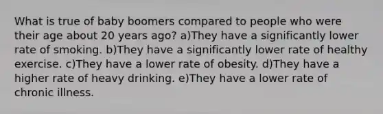 What is true of baby boomers compared to people who were their age about 20 years ago? a)They have a significantly lower rate of smoking. b)They have a significantly lower rate of healthy exercise. c)They have a lower rate of obesity. d)They have a higher rate of heavy drinking. e)They have a lower rate of chronic illness.